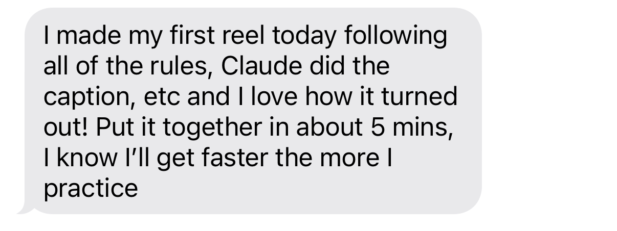 Student: I made my first reel today following all of the rules, Claude did the caption, etc and I love how it turned out! Put it together in about 5 mins, I know I'll get faster the more I practice